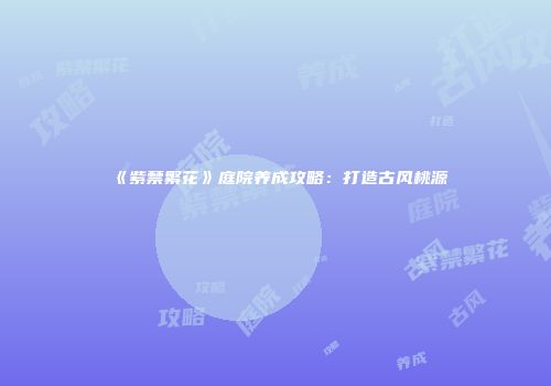 《紫禁繁花》庭院养成攻略：打造古风桃源
