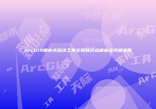 ArcGIS都市天际线工具实用知识点解析及问题解答