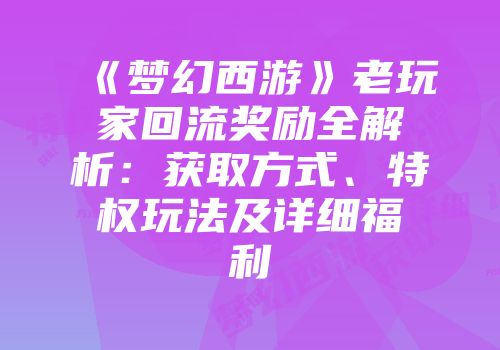 《梦幻西游》老玩家回流奖励全解析：获取方式、特权玩法及详细福利