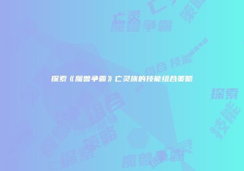 探索《魔兽争霸》亡灵族的技能组合策略