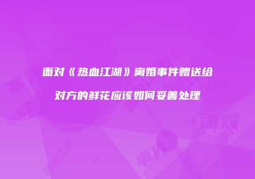 面对《热血江湖》离婚事件赠送给对方的鲜花应该如何妥善处理