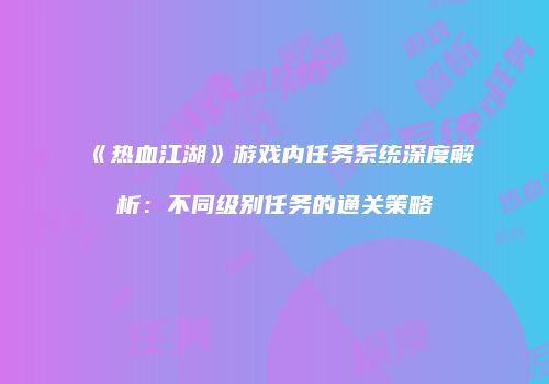 《热血江湖》游戏内任务系统深度解析：不同级别任务的通关策略
