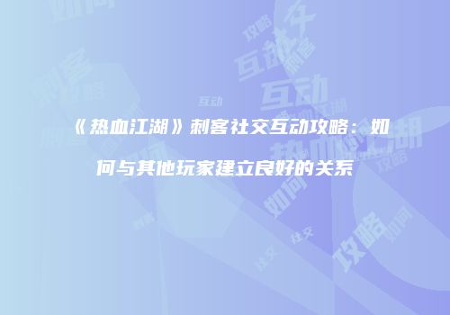 《热血江湖》刺客社交互动攻略:如何与其他玩家建立良好的关系