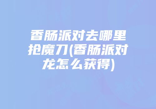 香肠派对去哪里抢魔刀(香肠派对龙怎么获得)