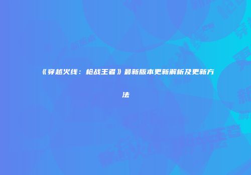 《穿越火线：枪战王者》最新版本更新解析及更新方法