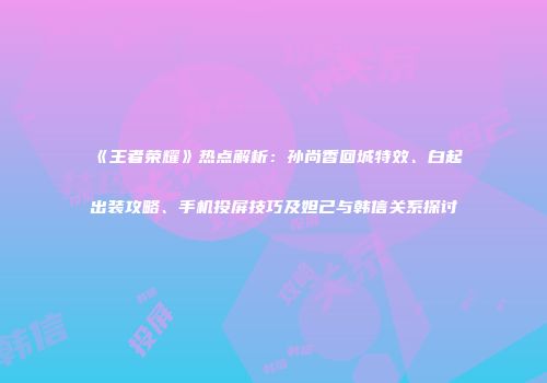 《王者荣耀》热点解析：孙尚香回城特效、白起出装攻略、手机投屏技巧及妲己与韩信关系探讨