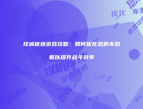 攻城掠地游戏攻略：如何优化您的车数据以提升战斗效率