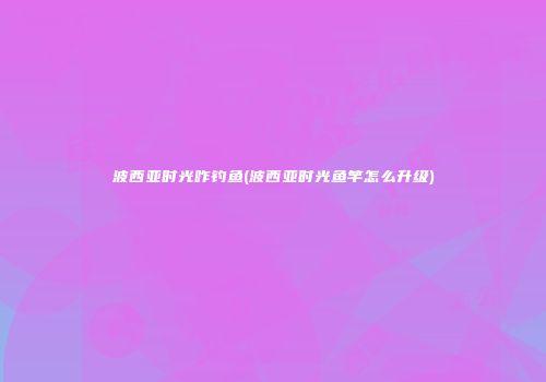 波西亚时光咋钓鱼(波西亚时光鱼竿怎么升级)