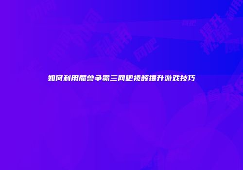 如何利用魔兽争霸三网吧视频提升游戏技巧