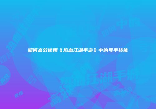 如何高效使用《热血江湖手游》中的弓手技能