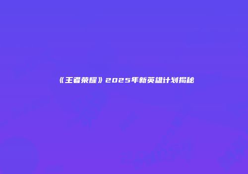 《王者荣耀》2025年新英雄计划揭秘