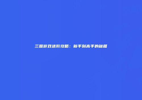三国游戏进阶攻略：新手到高手的秘籍