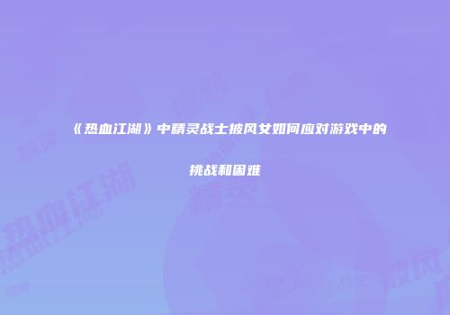 《热血江湖》中精灵战士披风女如何应对游戏中的挑战和困难