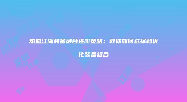 热血江湖装备融合进阶策略：教你如何选择和优化装备组合