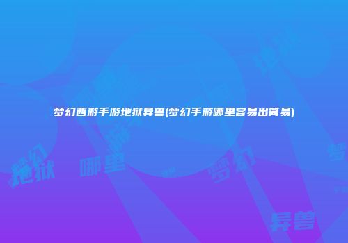 梦幻西游手游地狱异兽(梦幻手游哪里容易出简易)