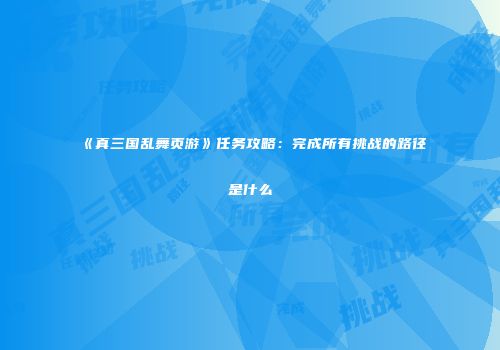 《真三国乱舞页游》任务攻略:完成所有挑战的路径是什么