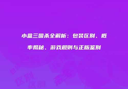 小盒三国杀全解析：包装区别、概率揭秘、游戏规则与正版鉴别