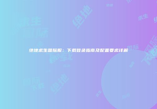 绝地求生国际服：下载登录指南及配置要求详解