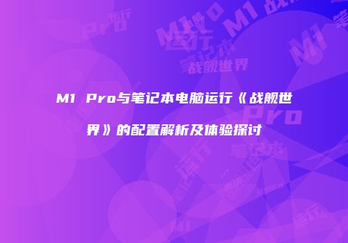 M1 Pro与笔记本电脑运行《战舰世界》的配置解析及体验探讨