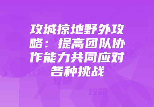 攻城掠地野外攻略：提高团队协作能力共同应对各种挑战