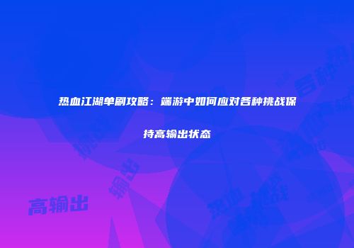 热血江湖单刷攻略：端游中如何应对各种挑战保持高输出状态