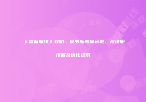 《碧蓝航线》攻略：俄罗斯船坞获取、改造船排名及优化指南
