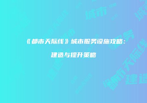 《都市天际线》城市服务设施攻略：建造与提升策略