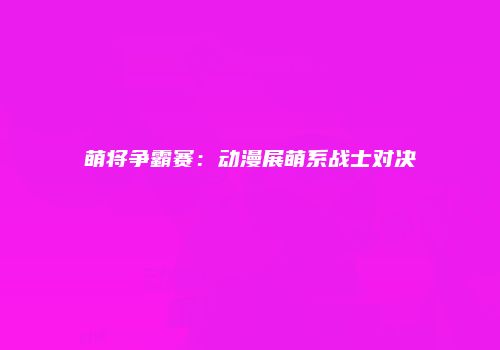 萌将争霸赛：动漫展萌系战士对决