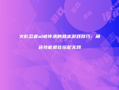火影忍者ol被传承的意志游戏技巧：角色技能最佳搭配实践