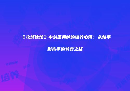 《攻城掠地》中刘备兵种的培养心得：从新手到高手的转变之路