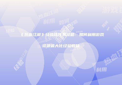 《热血江湖》经验珠任务攻略:如何利用游戏资源最大化经验收益
