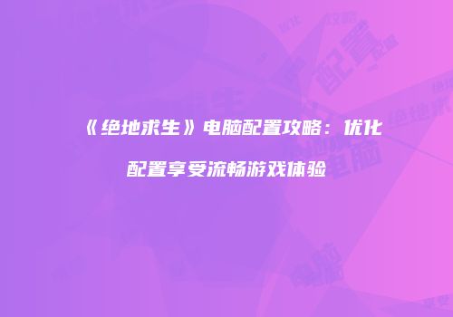 《绝地求生》电脑配置攻略：优化配置享受流畅游戏体验