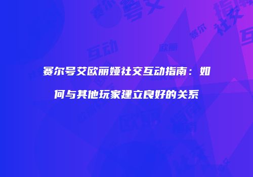赛尔号艾欧丽娅社交互动指南：如何与其他玩家建立良好的关系