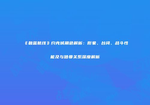 《碧蓝航线》约克城角色解析：形象、台词、战斗性能及与哈曼关系深度解析