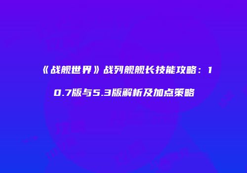 《战舰世界》战列舰舰长技能攻略：10.7版与5.3版解析及加点策略
