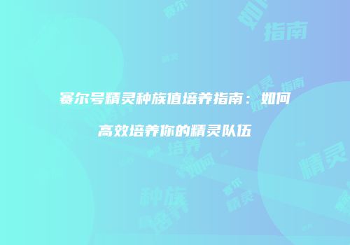 赛尔号精灵种族值培养指南：如何高效培养你的精灵队伍