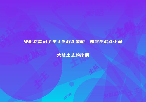 火影忍者ol土主土队战斗策略：如何在战斗中最大化土主的作用