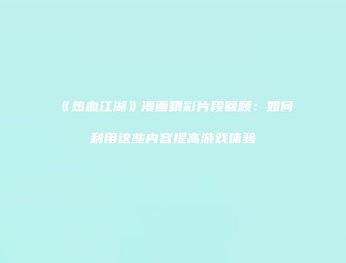 《热血江湖》漫画精彩片段回顾：如何利用这些内容提高游戏体验