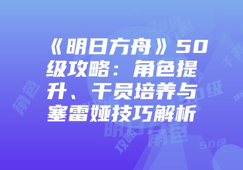 《明日方舟》50级攻略：角色提升、干员培养与塞雷娅技巧解析