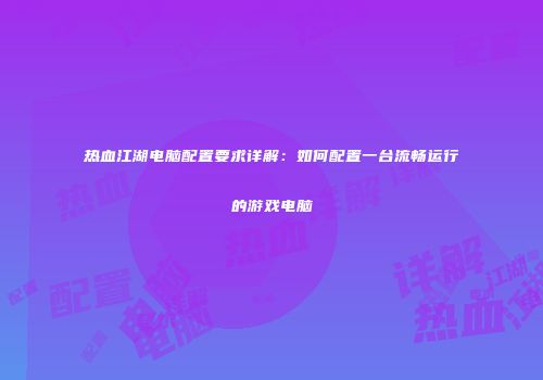 热血江湖电脑配置要求详解:如何配置一台流畅运行的游戏电脑