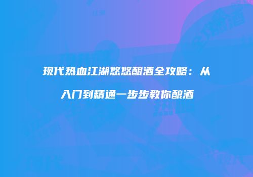 现代热血江湖悠悠酿酒全攻略：从入门到精通一步步教你酿酒