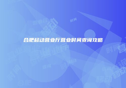 合肥移动营业厅营业时间查询攻略