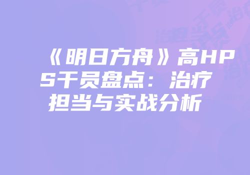 《明日方舟》高HPS干员盘点：治疗担当与实战分析