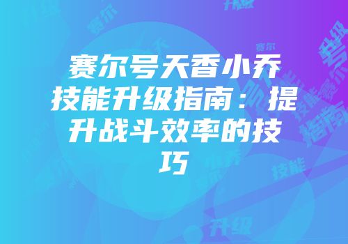 赛尔号天香小乔技能升级指南：提升战斗效率的技巧
