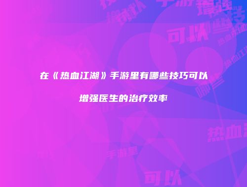在《热血江湖》手游里有哪些技巧可以增强医生的治疗效率