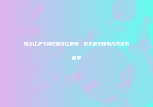 热血江湖弓兵配置误区解析：避免常见错误提高游戏胜率