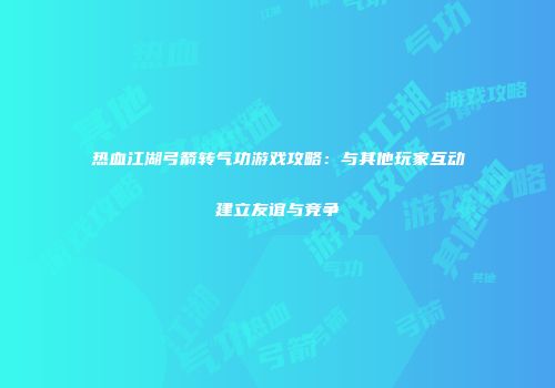 热血江湖弓箭转气功游戏攻略：与其他玩家互动建立友谊与竞争