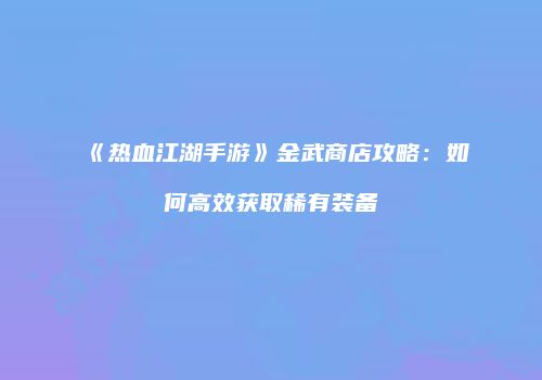 《热血江湖手游》金武商店攻略：如何高效获取稀有装备