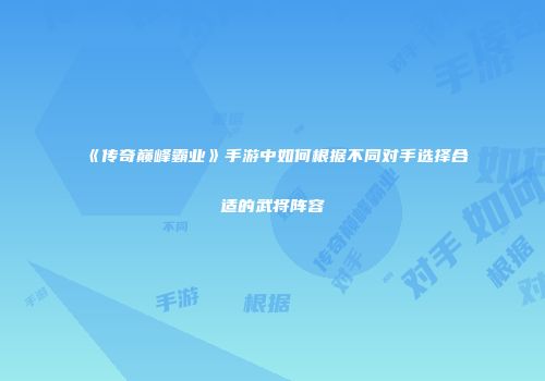《传奇巅峰霸业》手游中如何根据不同对手选择合适的武将阵容