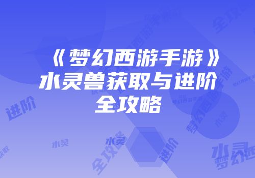 《梦幻西游手游》水灵兽获取与进阶全攻略
